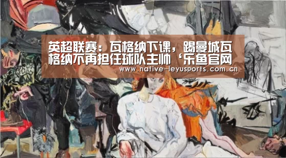 英超联赛:瓦格纳下课,踢曼城瓦格纳不再担任球队主帅‘乐鱼官网下载’(图2) 乐鱼平台官网
